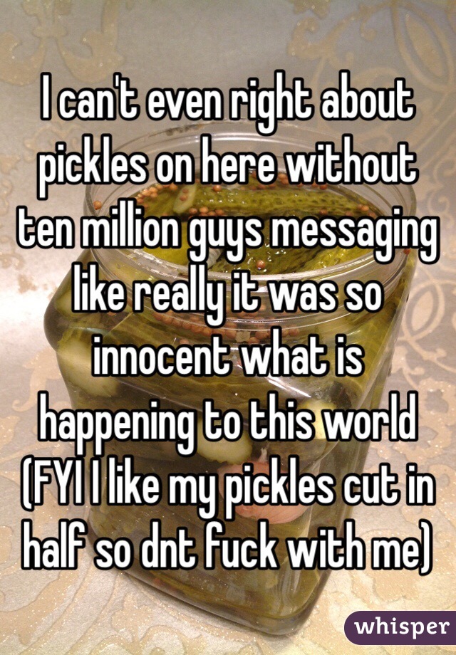 I can't even right about pickles on here without ten million guys messaging like really it was so innocent what is happening to this world (FYI I like my pickles cut in half so dnt fuck with me)