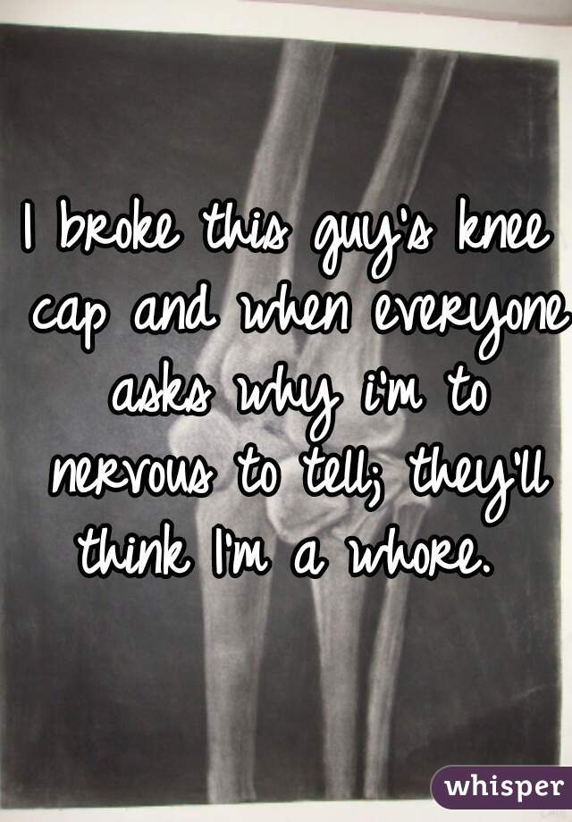 I broke this guy's knee cap and when everyone asks why i'm to nervous to tell; they'll think I'm a whore. 