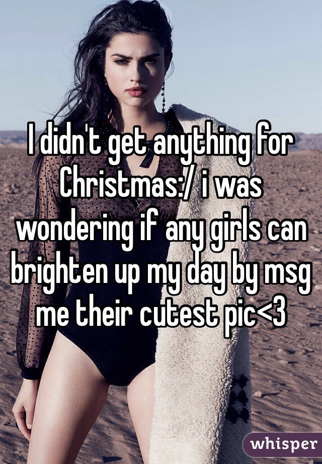 I didn't get anything for Christmas:/ i was wondering if any girls can brighten up my day by msg me their cutest pic<3 