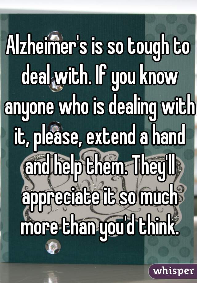 Alzheimer's is so tough to deal with. If you know anyone who is dealing with it, please, extend a hand and help them. They'll appreciate it so much more than you'd think.