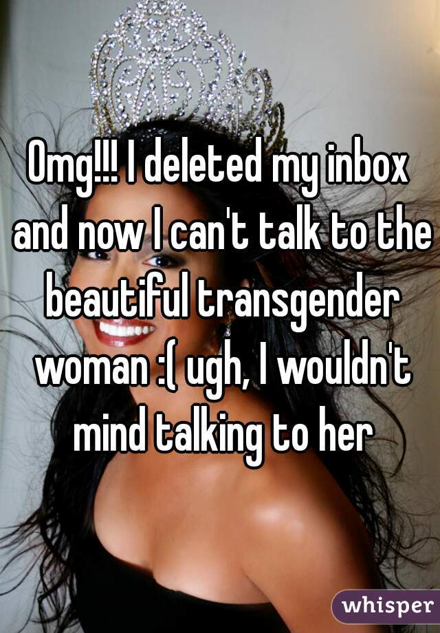 Omg!!! I deleted my inbox and now I can't talk to the beautiful transgender woman :( ugh, I wouldn't mind talking to her
