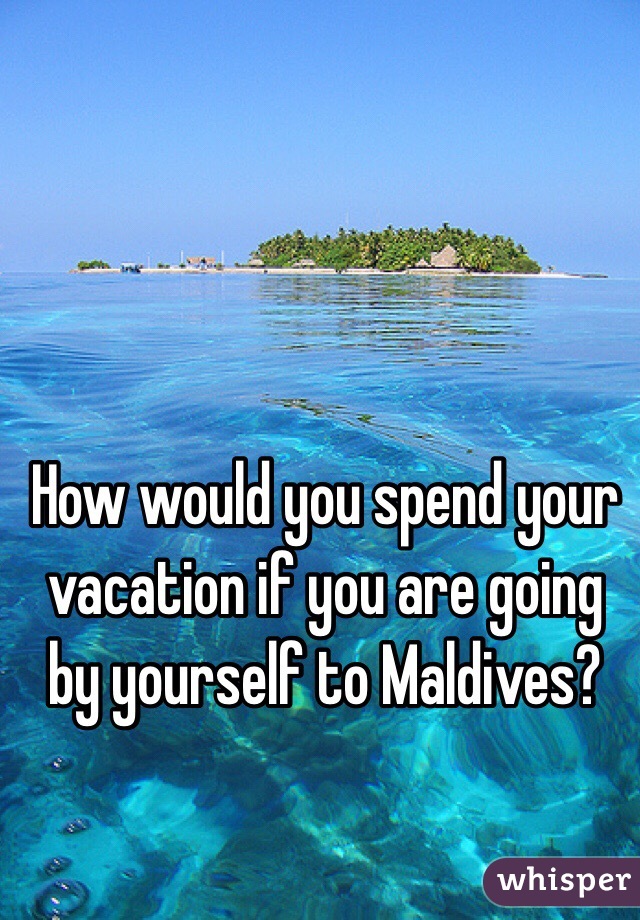 How would you spend your vacation if you are going by yourself to Maldives? 