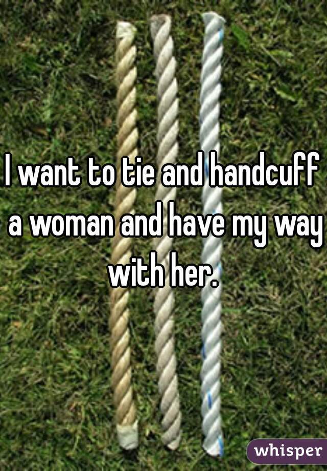 I want to tie and handcuff a woman and have my way with her. 