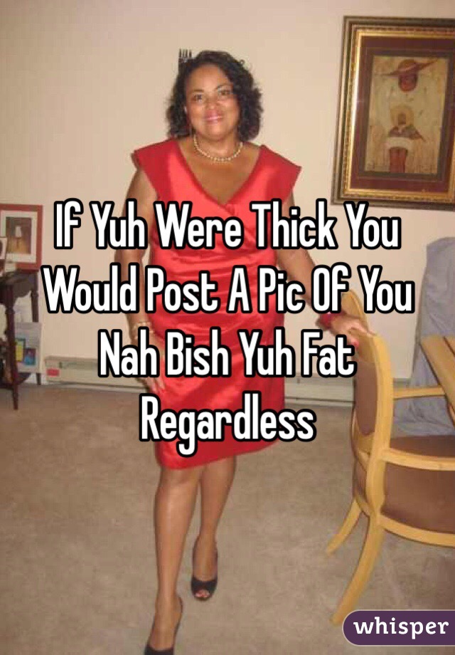 If Yuh Were Thick You Would Post A Pic Of You 
Nah Bish Yuh Fat Regardless