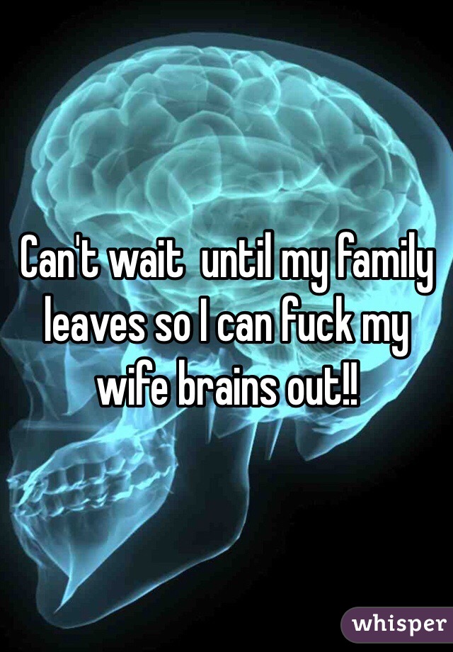 Can't wait  until my family leaves so I can fuck my wife brains out!!