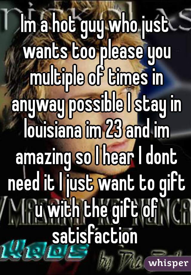 Im a hot guy who just wants too please you multiple of times in anyway possible I stay in louisiana im 23 and im amazing so I hear I dont need it I just want to gift u with the gift of satisfaction 