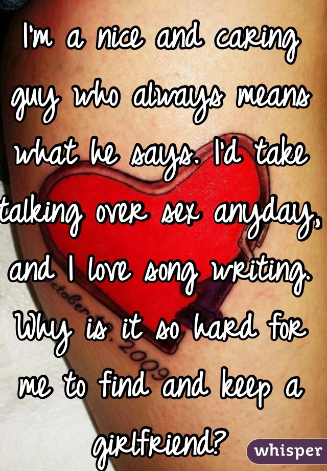 I'm a nice and caring guy who always means what he says. I'd take talking over sex anyday, and I love song writing. Why is it so hard for me to find and keep a girlfriend?