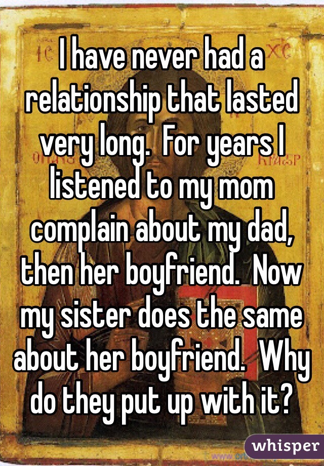 I have never had a relationship that lasted very long.  For years I listened to my mom complain about my dad, then her boyfriend.  Now my sister does the same about her boyfriend.  Why do they put up with it?