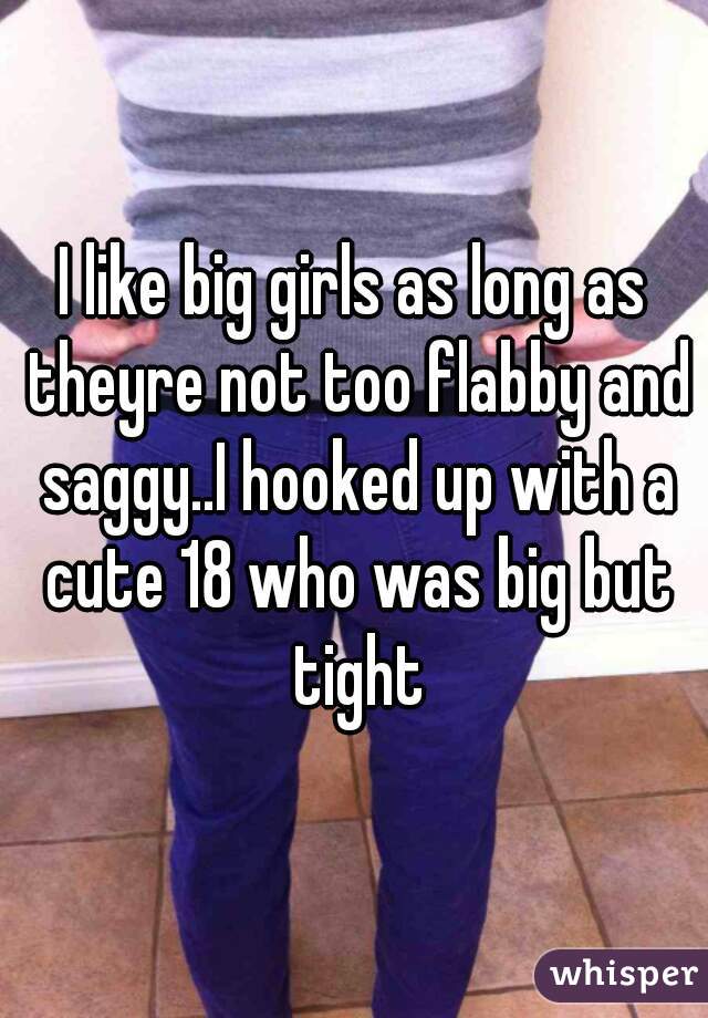 I like big girls as long as theyre not too flabby and saggy..I hooked up with a cute 18 who was big but tight