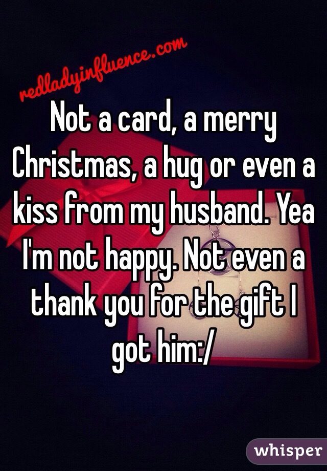 Not a card, a merry Christmas, a hug or even a kiss from my husband. Yea I'm not happy. Not even a thank you for the gift I got him:/