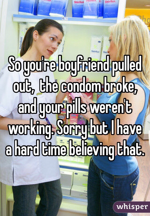 So you're boyfriend pulled out,  the condom broke, and your pills weren't working. Sorry but I have a hard time believing that. 