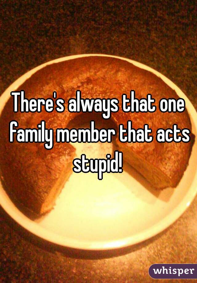 There's always that one family member that acts stupid! 
