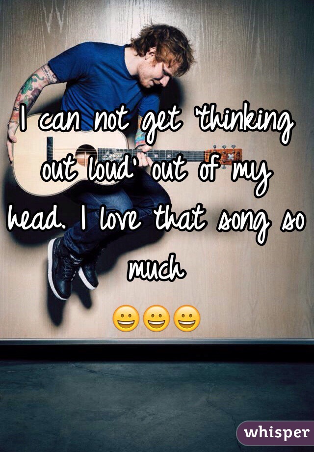 I can not get 'thinking out loud' out of my head. I love that song so much 
ðŸ˜€ðŸ˜€ðŸ˜€