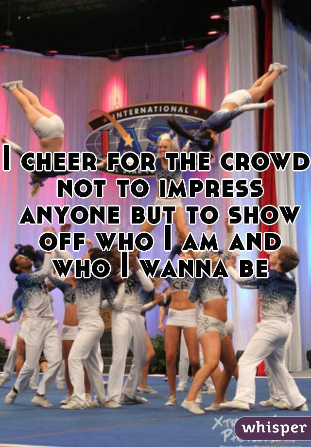 I cheer for the crowd not to impress anyone but to show off who I am and who I wanna be