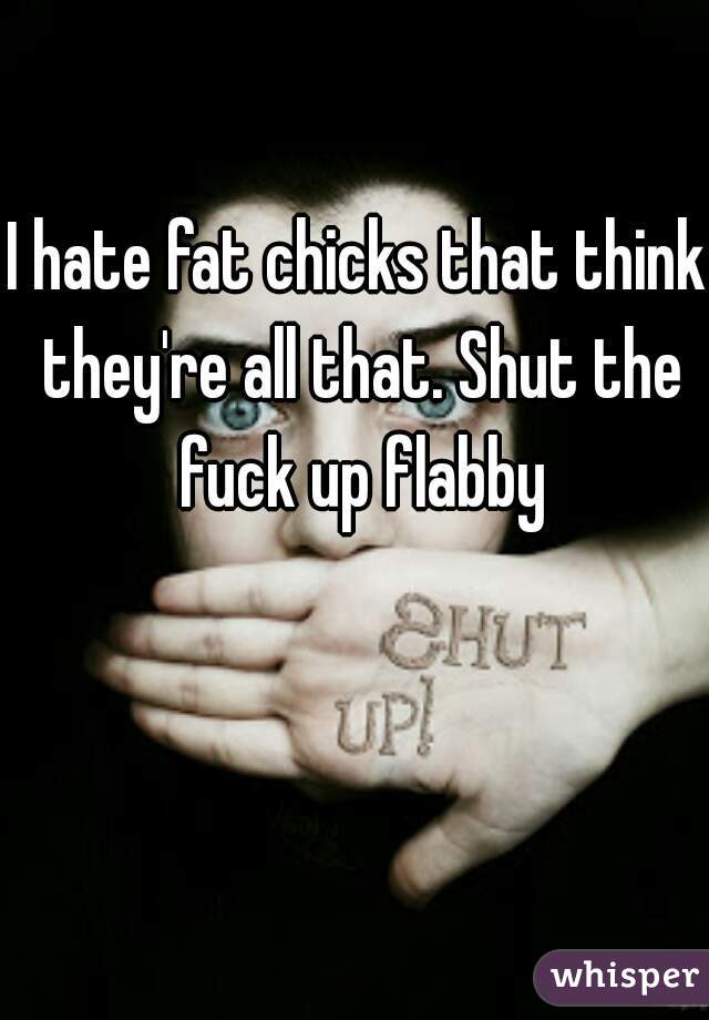 I hate fat chicks that think they're all that. Shut the fuck up flabby