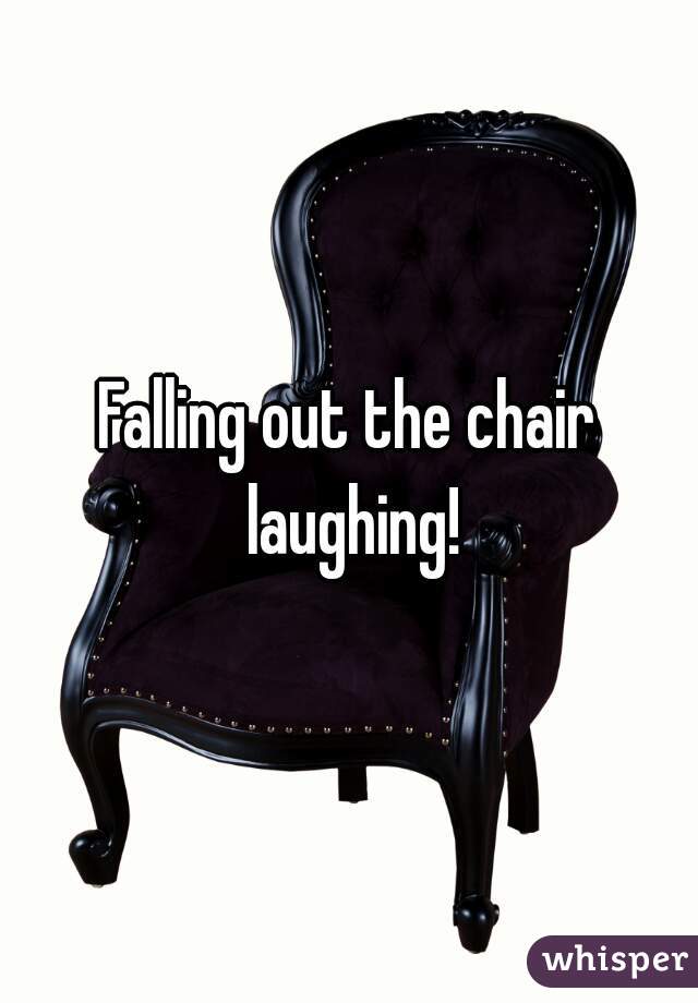 Falling out the chair laughing!