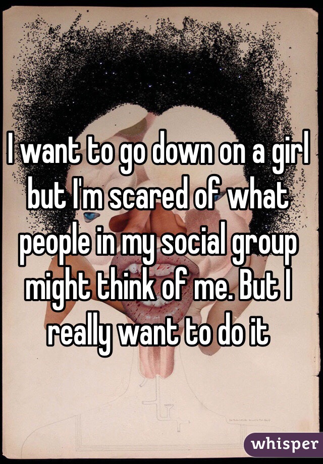 I want to go down on a girl but I'm scared of what people in my social group might think of me. But I really want to do it  