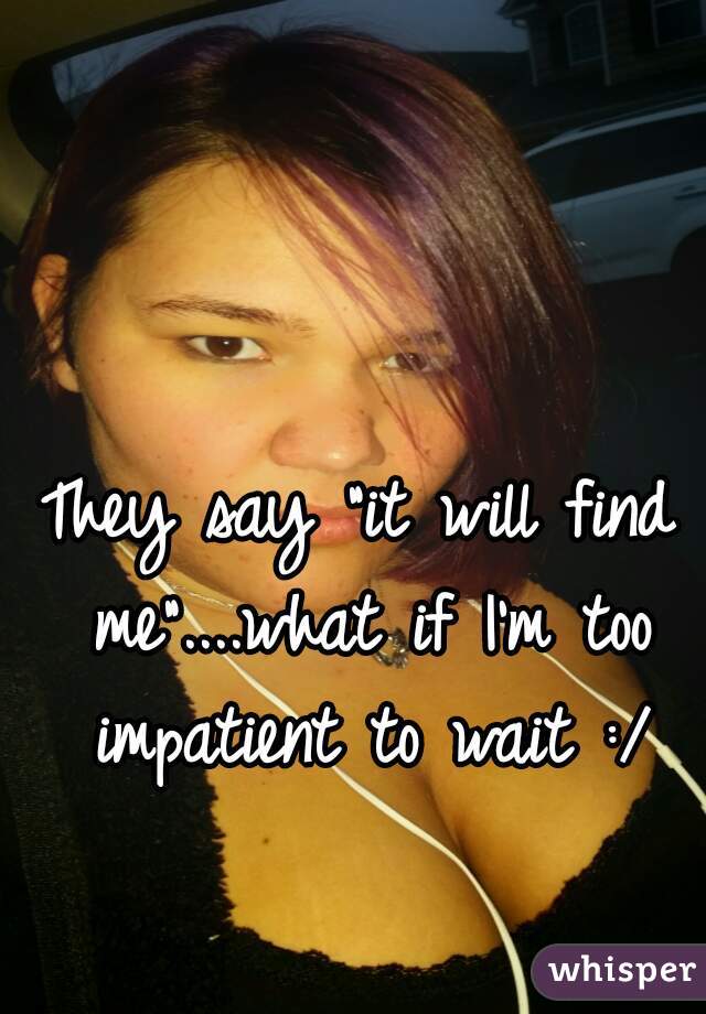 They say "it will find me"....what if I'm too impatient to wait :/