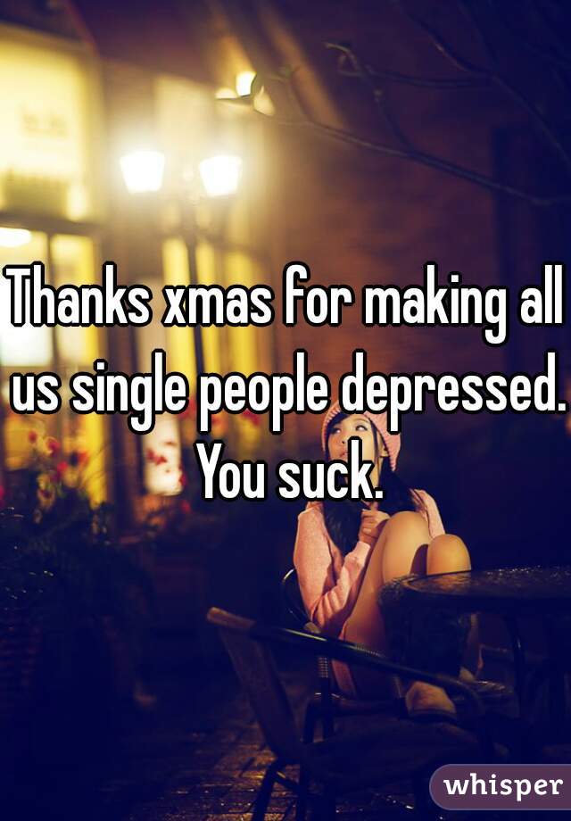 Thanks xmas for making all us single people depressed.  You suck. 