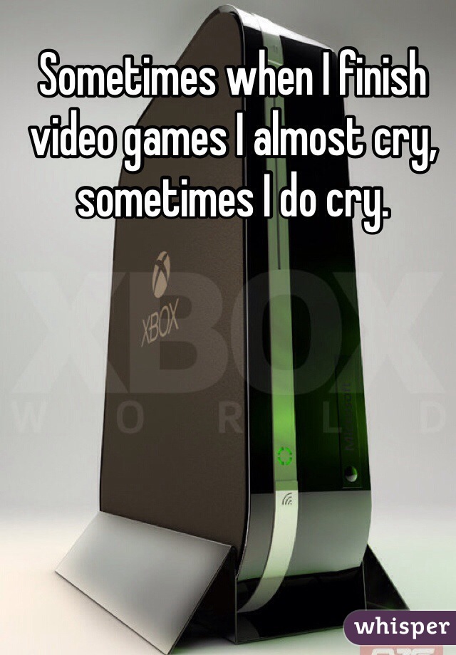 Sometimes when I finish video games I almost cry, sometimes I do cry.