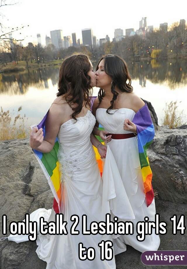I only talk 2 Lesbian girls 14 to 16