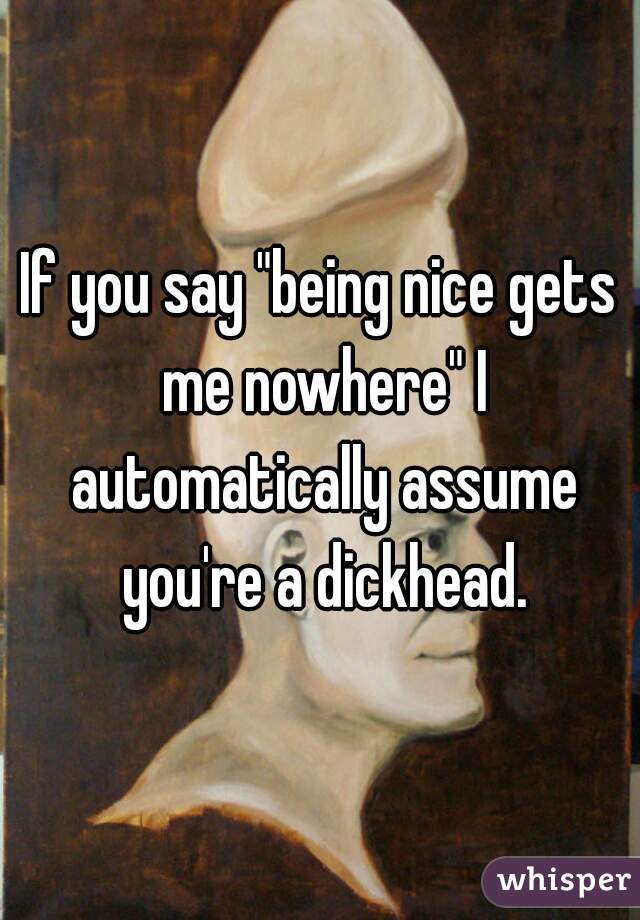 If you say "being nice gets me nowhere" I automatically assume you're a dickhead.