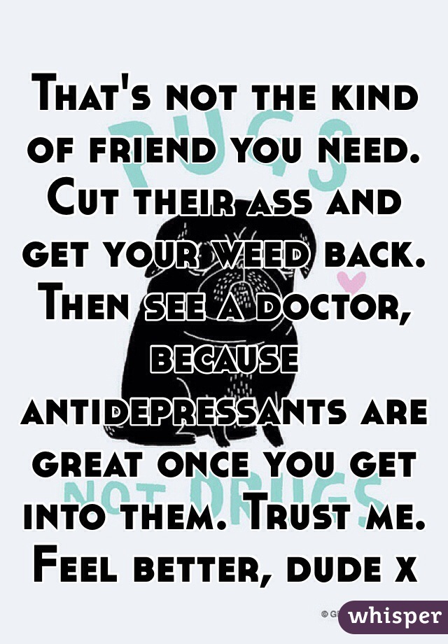 That's not the kind of friend you need. Cut their ass and get your weed back. 
Then see a doctor, because antidepressants are great once you get into them. Trust me. Feel better, dude x