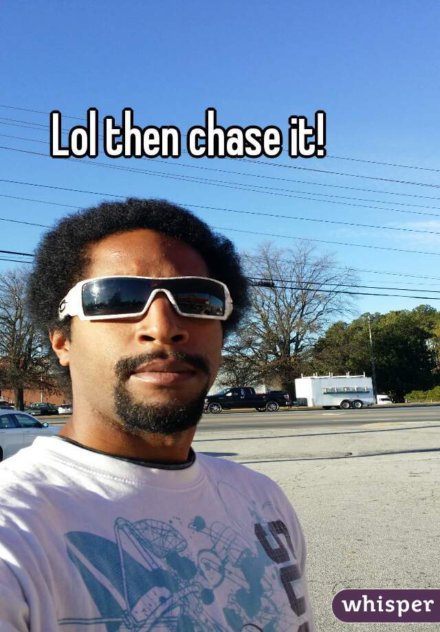 Lol then chase it!