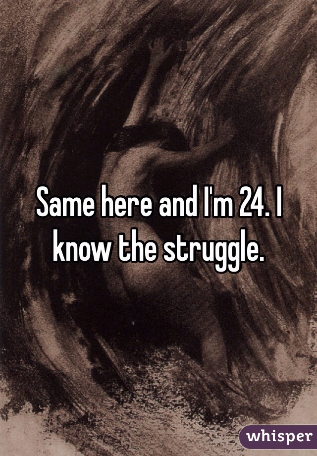 Same here and I'm 24. I know the struggle.