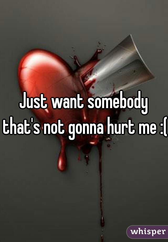 Just want somebody that's not gonna hurt me :(