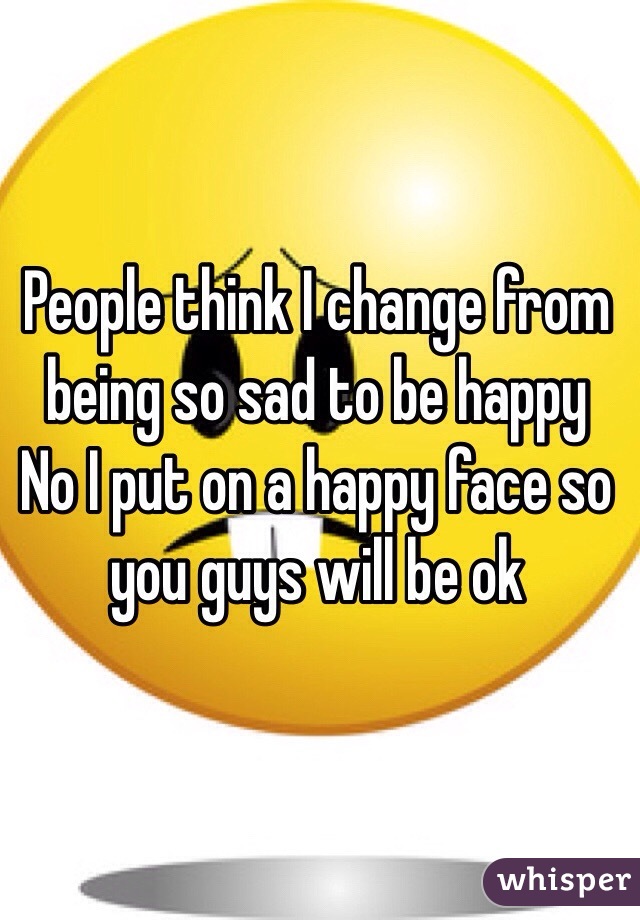 People think I change from being so sad to be happy
No I put on a happy face so you guys will be ok 