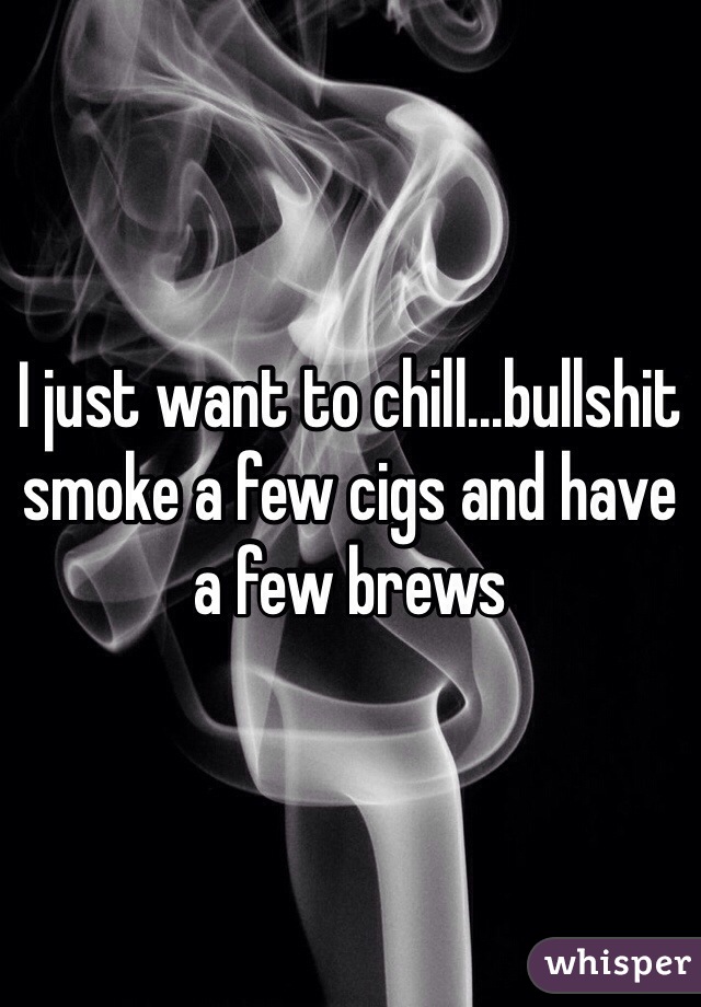 I just want to chill...bullshit smoke a few cigs and have a few brews