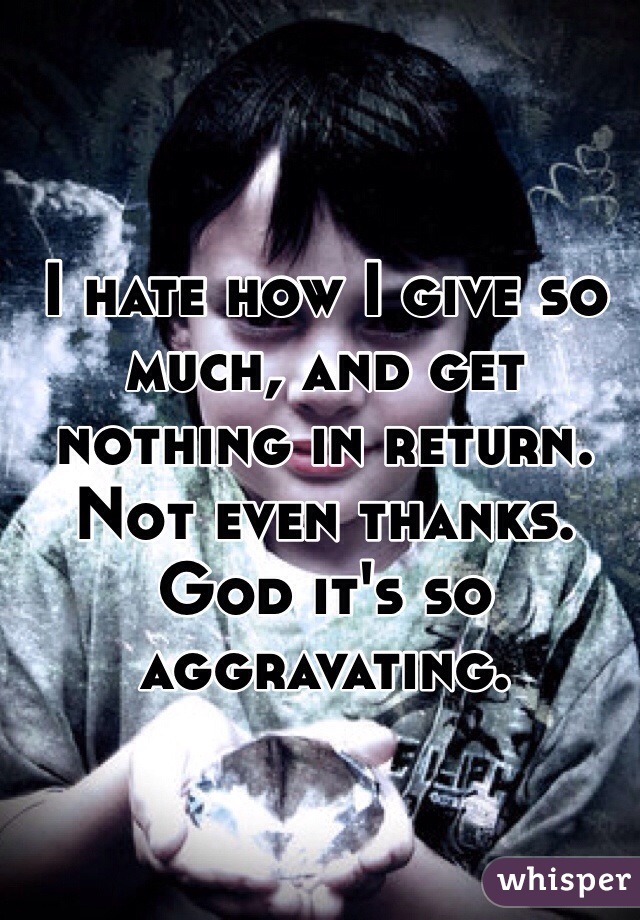 I hate how I give so much, and get nothing in return. Not even thanks. God it's so aggravating. 