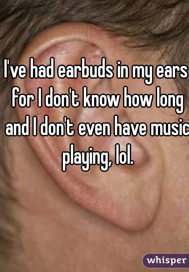 I've had earbuds in my ears for I don't know how long and I don't even have music playing, lol.