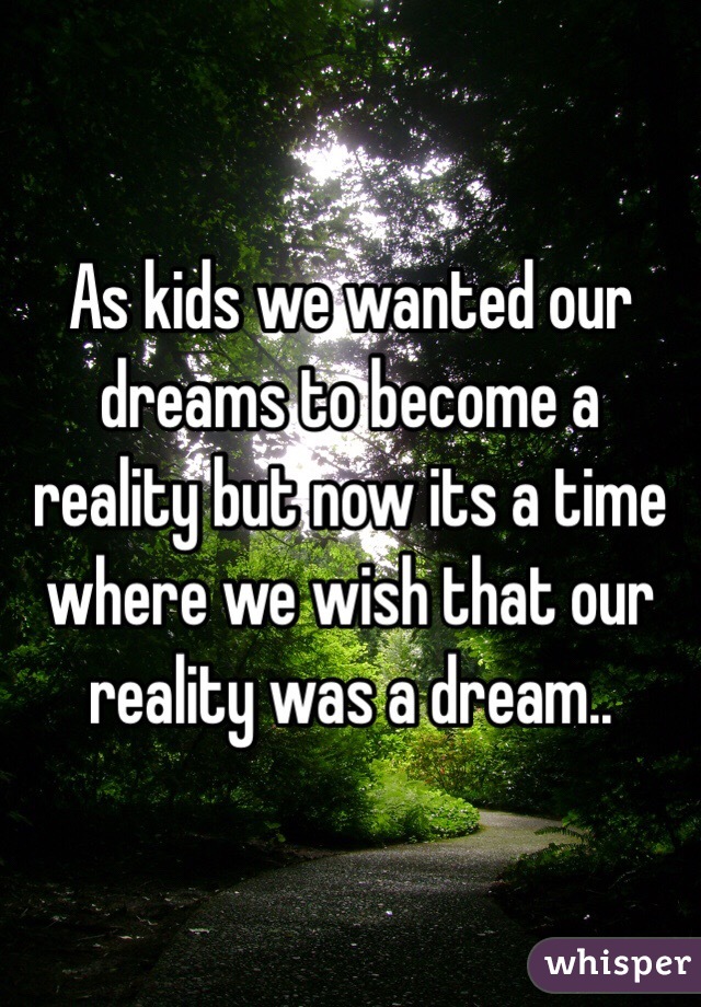 As kids we wanted our dreams to become a reality but now its a time where we wish that our reality was a dream..
