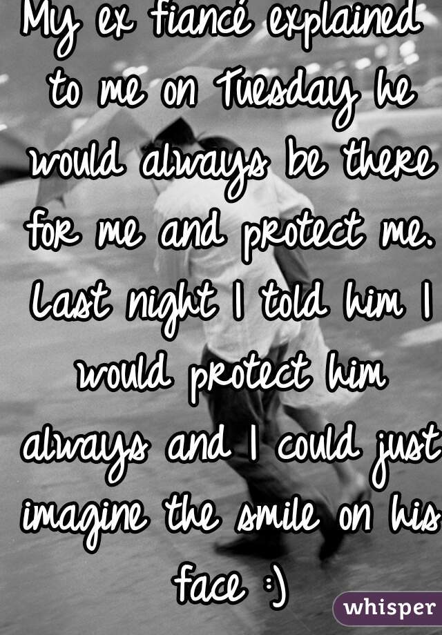 My ex fiancé explained to me on Tuesday he would always be there for me and protect me. Last night I told him I would protect him always and I could just imagine the smile on his face :)