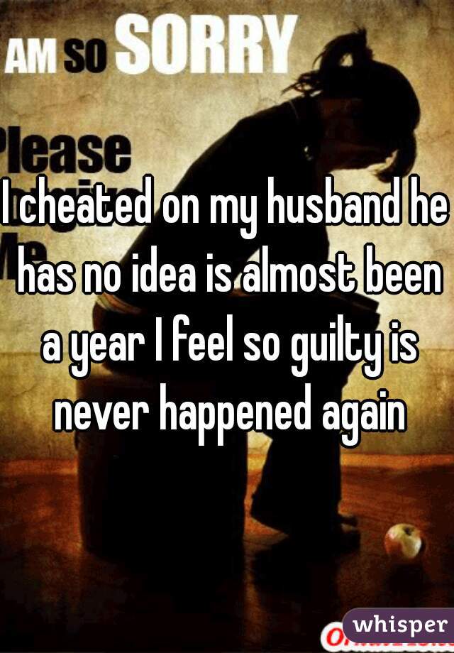 I cheated on my husband he has no idea is almost been a year I feel so guilty is never happened again