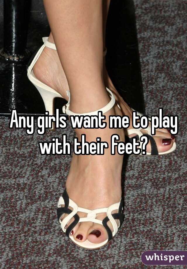 Any girls want me to play with their feet?