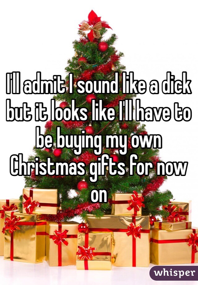 I'll admit I sound like a dick but it looks like I'll have to be buying my own Christmas gifts for now on