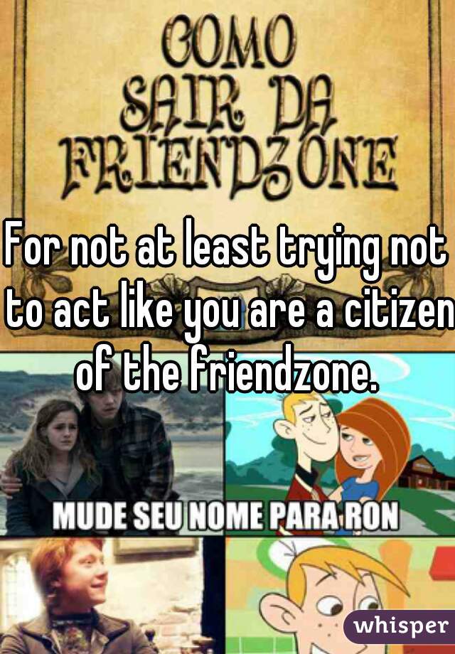 For not at least trying not to act like you are a citizen of the friendzone. 