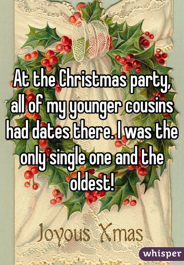 At the Christmas party, all of my younger cousins had dates there. I was the only single one and the oldest! 
