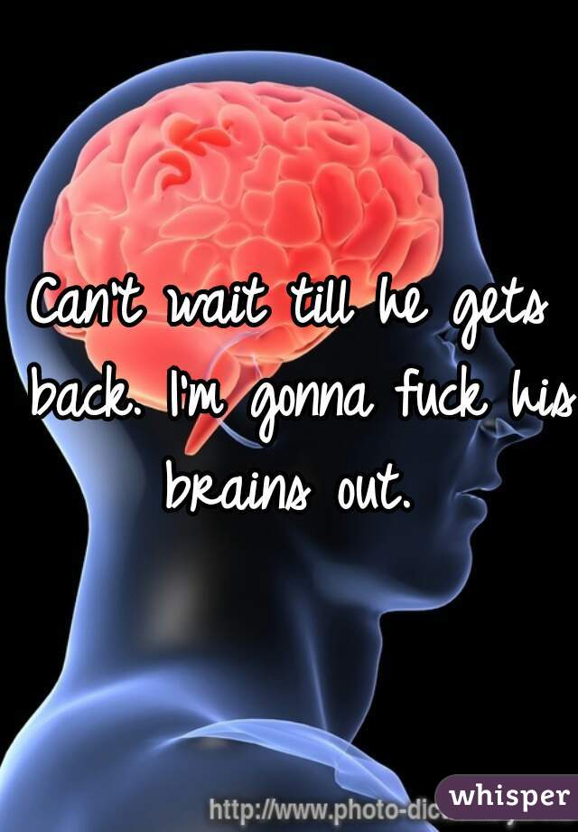 Can't wait till he gets back. I'm gonna fuck his brains out. 