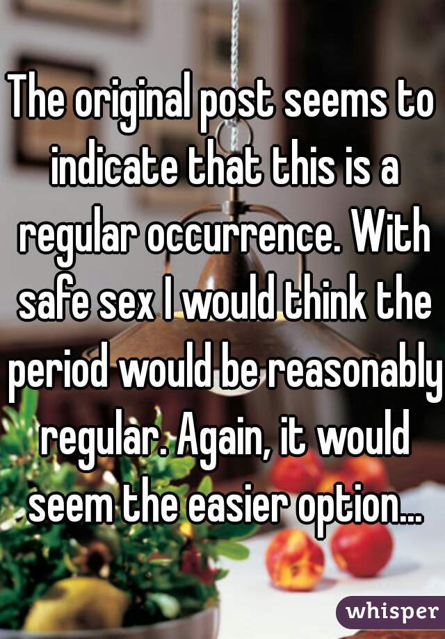 The original post seems to indicate that this is a regular occurrence. With safe sex I would think the period would be reasonably regular. Again, it would seem the easier option...