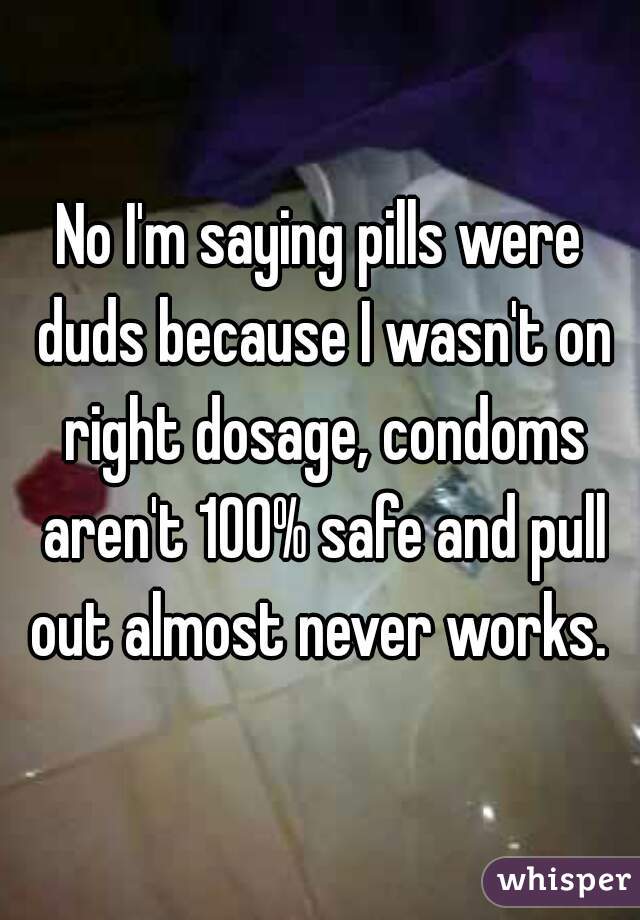 No I'm saying pills were duds because I wasn't on right dosage, condoms aren't 100% safe and pull out almost never works. 