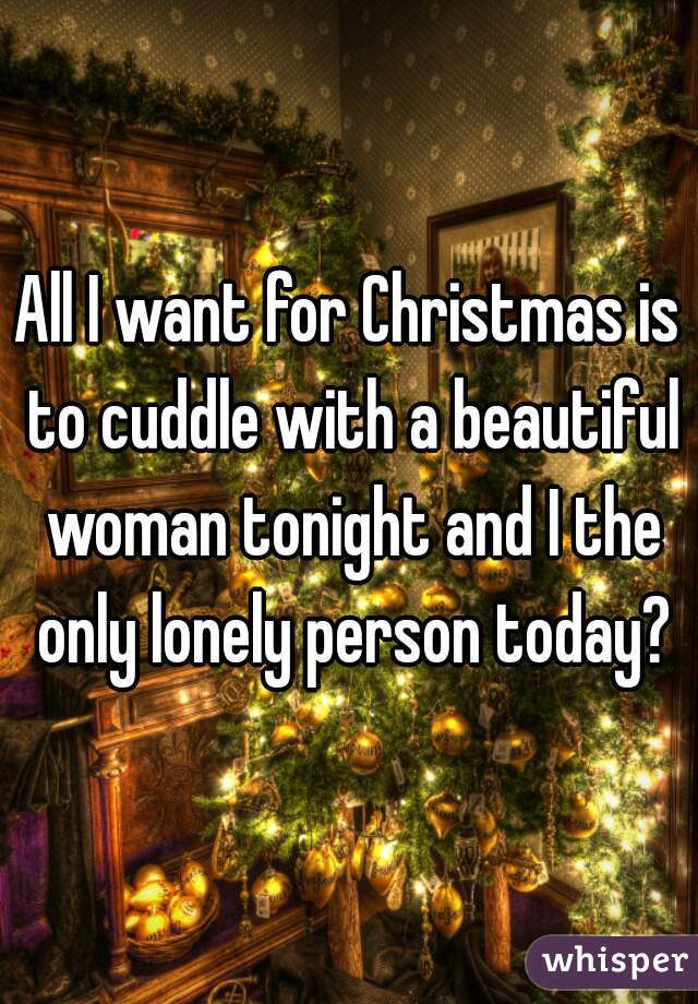 All I want for Christmas is to cuddle with a beautiful woman tonight and I the only lonely person today?