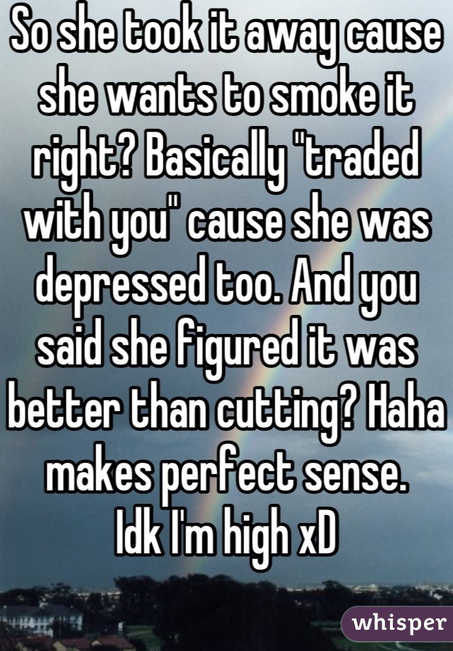 So she took it away cause she wants to smoke it right? Basically "traded with you" cause she was depressed too. And you said she figured it was better than cutting? Haha makes perfect sense.
Idk I'm high xD