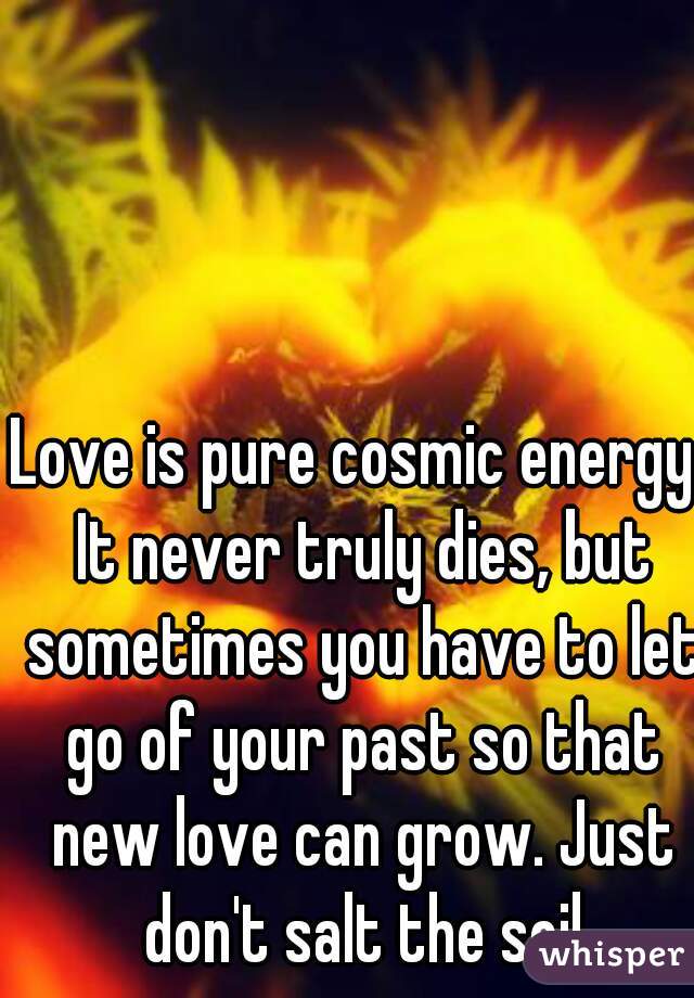 Love is pure cosmic energy. It never truly dies, but sometimes you have to let go of your past so that new love can grow. Just don't salt the soil
