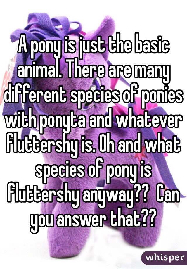 A pony is just the basic animal. There are many different species of ponies with ponyta and whatever fluttershy is. Oh and what species of pony is fluttershy anyway??  Can you answer that??