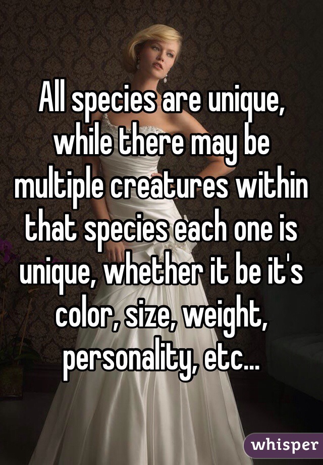 All species are unique, while there may be multiple creatures within that species each one is unique, whether it be it's color, size, weight, personality, etc...