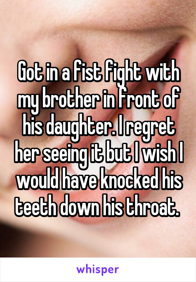 Got in a fist fight with my brother in front of his daughter. I regret her seeing it but I wish I would have knocked his teeth down his throat. 